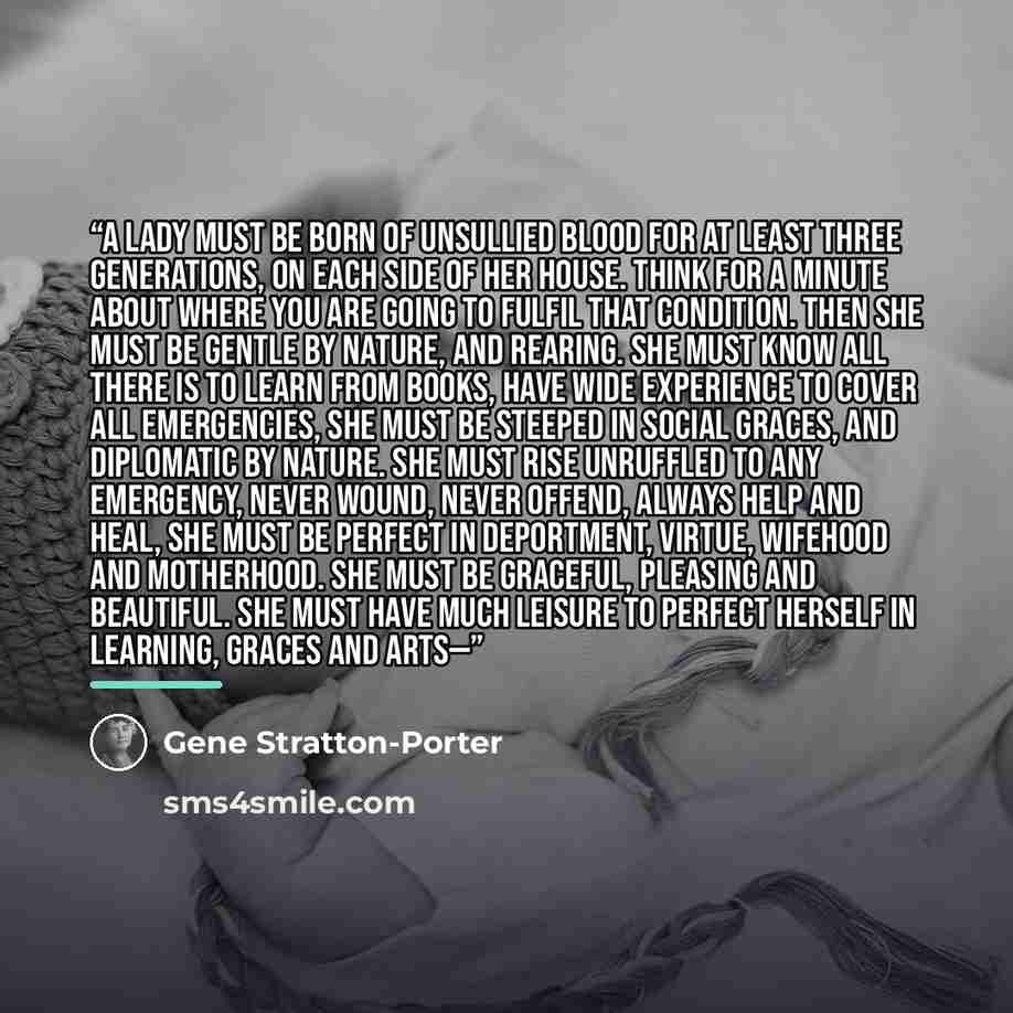 “A lady must be born of unsullied blood for at least three generations, on each side of her house. Think for a minute about where you are going to fulfil that condition. Then she must be gentle by nature, and rearing. She must know all there is to learn from books, have wide experience to cover all…” quote by Gene Stratton-Porter