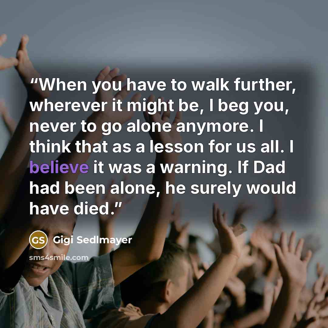 “When you have to walk further, wherever it might be, I beg you, never to go alone anymore. I think that as a lesson for us all. I believe it was a warning. If Dad had been alone, he surely would have died.” quote by Gigi Sedlmayer