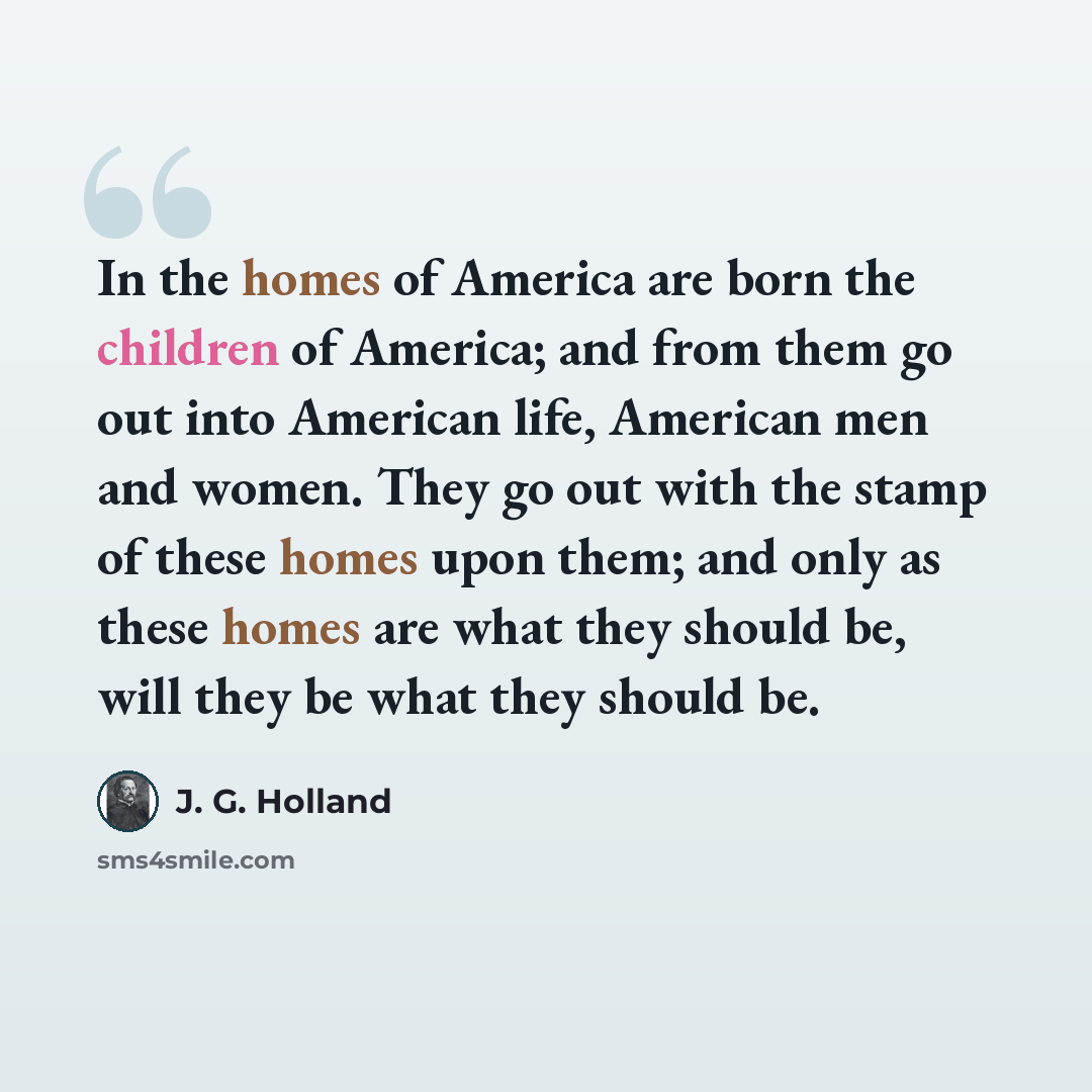 “In the homes of America are born the children of America; and from them go out into American life, American men and women. They go out with the stamp of these homes upon them; and only as these homes are what they should be, will they be what they should be.” quote by J. G. Holland