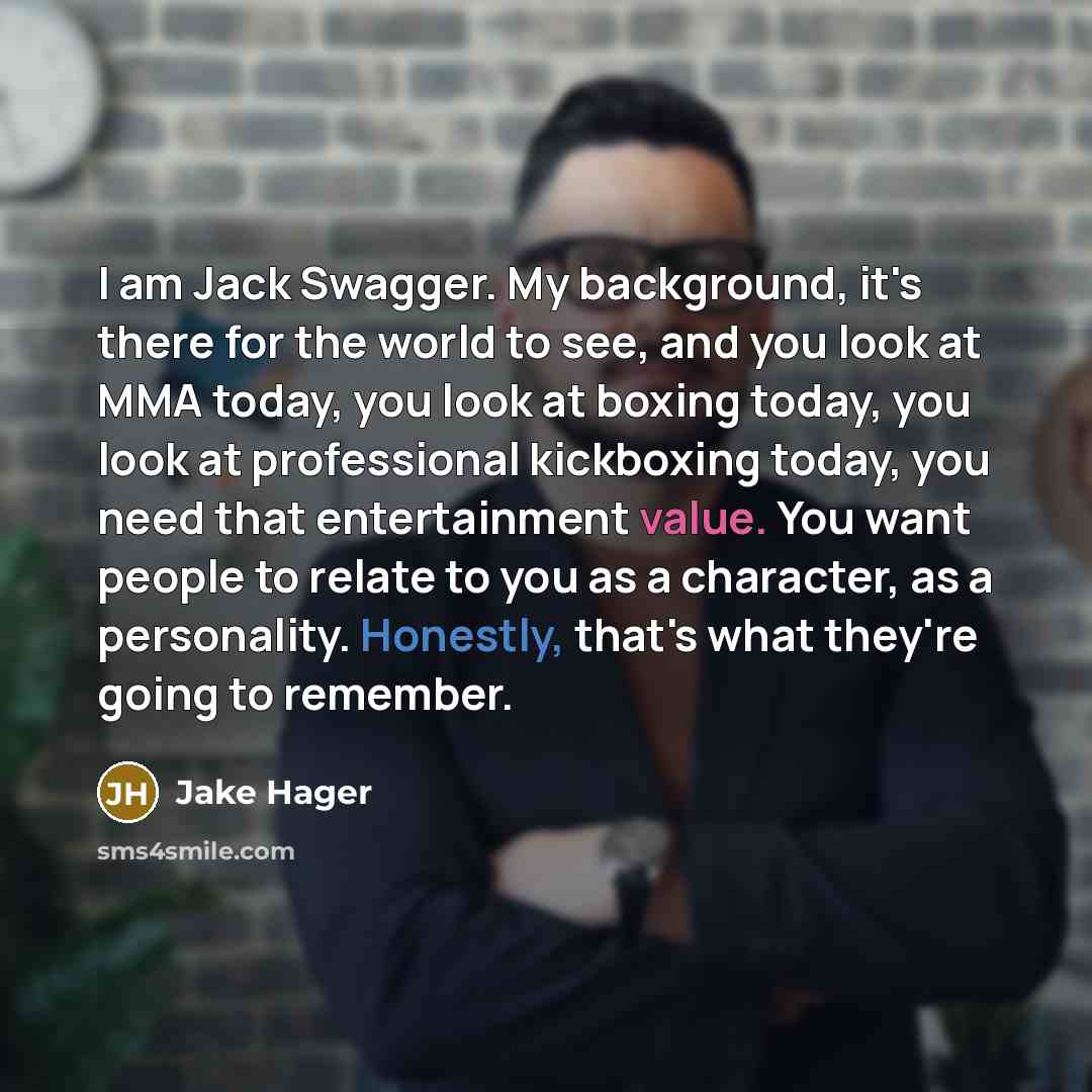 “I am Jack Swagger. My background, it's there for the world to see, and you look at MMA today, you look at boxing today, you look at professional kickboxing today, you need that entertainment value. You want people to relate to you as a character, as a personality. Honestly, that's what they're…” quote by Jake Hager