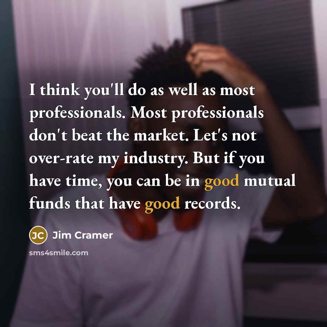 “I think you'll do as well as most professionals. Most professionals don't beat the market. Let's not over-rate my industry. But if you have time, you can be in good mutual funds that have good records.” quote by Jim Cramer