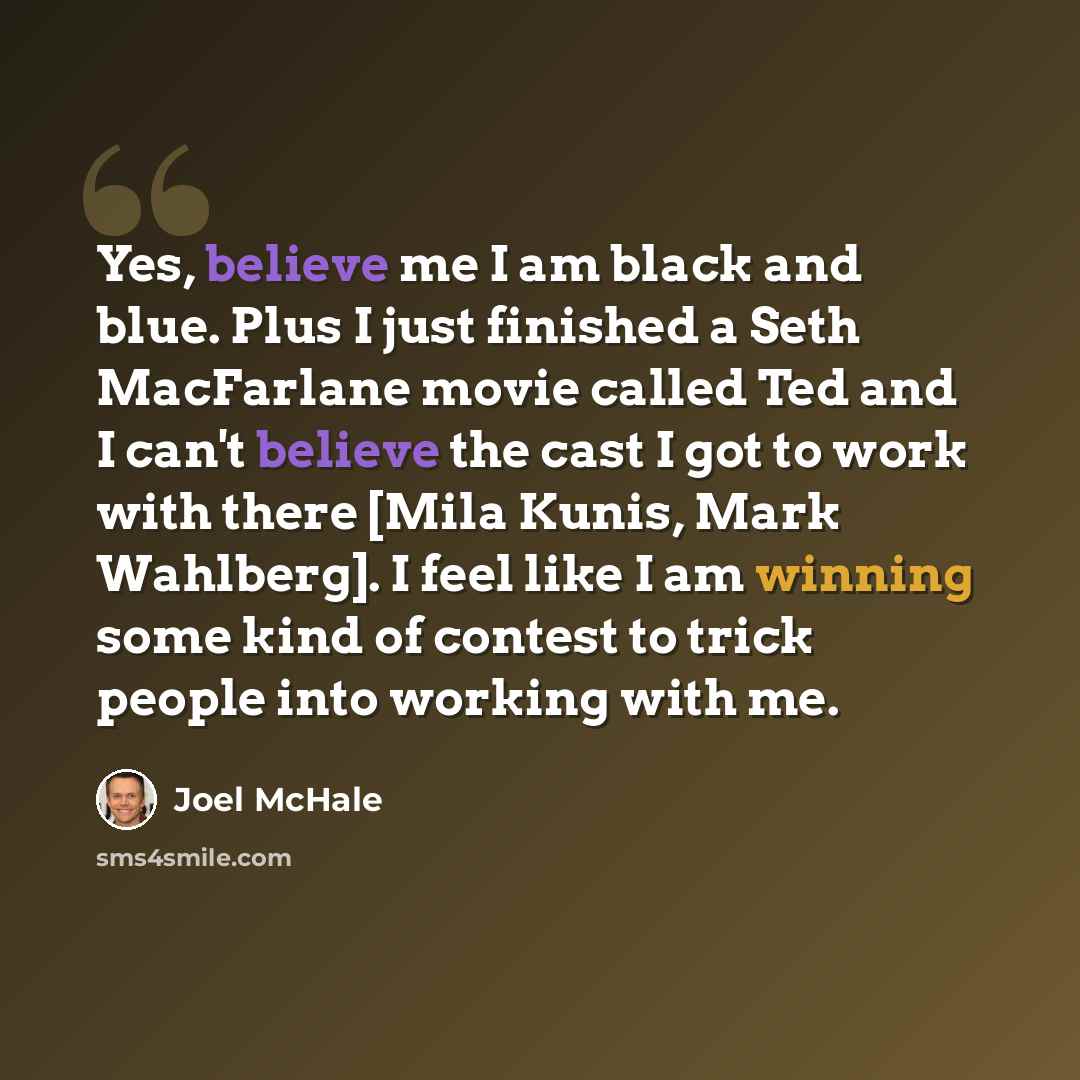“Yes, believe me I am black and blue. Plus I just finished a Seth MacFarlane movie called Ted and I can't believe the cast I got to work with there [Mila Kunis, Mark Wahlberg]. I feel like I am winning some kind of contest to trick people into working with me.” quote by Joel McHale