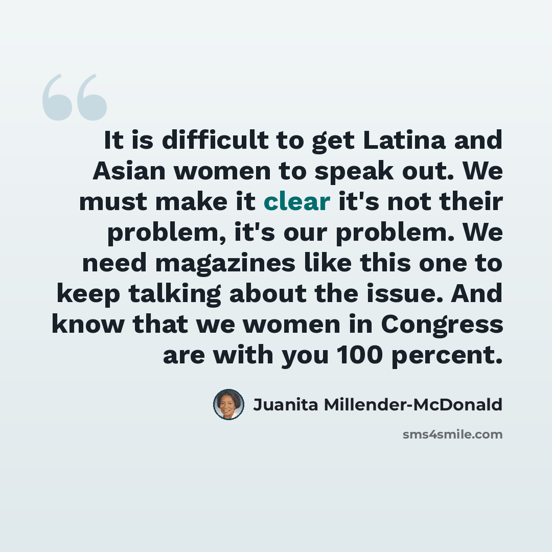 “It is difficult to get Latina and Asian women to speak out. We must make it clear it's not their problem, it's our problem. We need magazines like this one to keep talking about the issue. And know that we women in Congress are with you 100 percent.” quote by Juanita Millender-McDonald