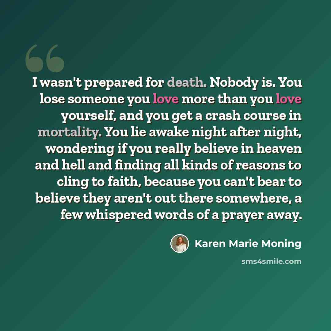 “I wasn't prepared for death. Nobody is. You lose someone you love more than you love yourself, and you get a crash course in mortality. You lie awake night after night, wondering if you really believe in heaven and hell and finding all kinds of reasons to cling to faith, because you can't bear to…” quote by Karen Marie Moning
