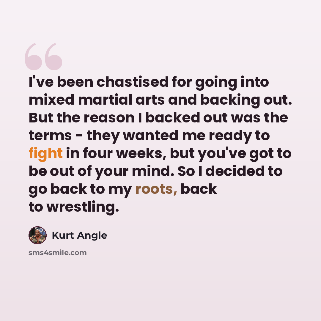 “I've been chastised for going into mixed martial arts and backing out. But the reason I backed out was the terms - they wanted me ready to fight in four weeks, but you've got to be out of your mind. So I decided to go back to my roots, back to wrestling.” quote by Kurt Angle
