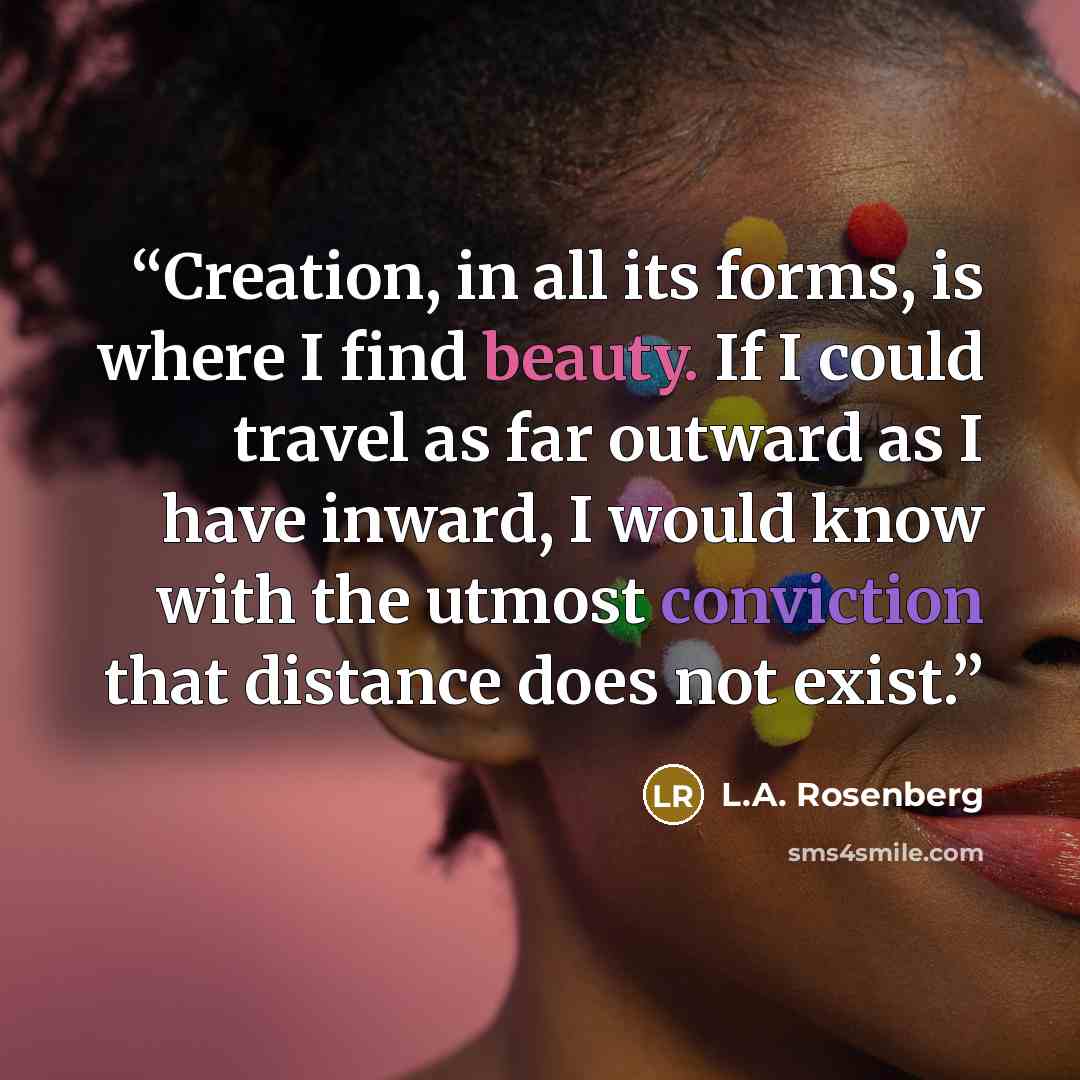 “Creation, in all its forms, is where I find beauty. If I could travel as far outward as I have inward, I would know with the utmost conviction that distance does not exist.” quote by L.A. Rosenberg