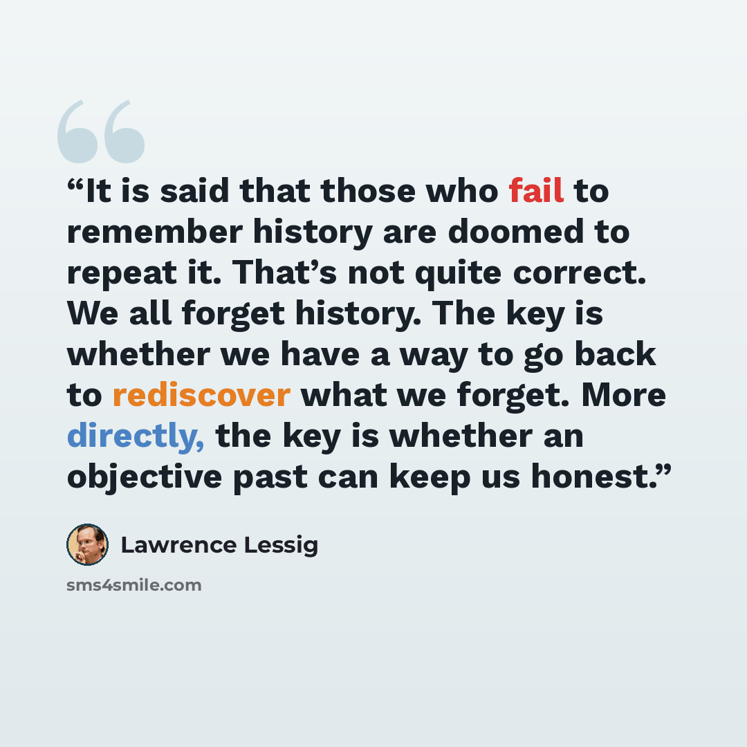 “It is said that those who fail to remember history are doomed to repeat it. That’s not quite correct. We all forget history. The key is whether we have a way to go back to rediscover what we forget. More directly, the key is whether an objective past can keep us honest.” quote by Lawrence Lessig