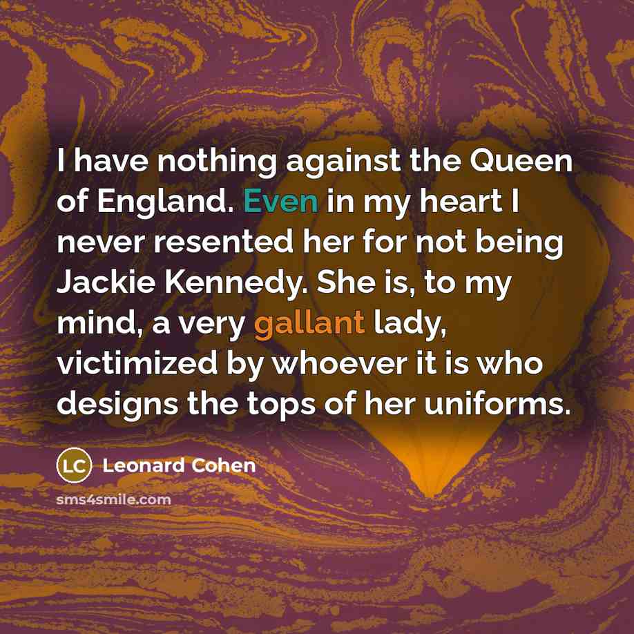“I have nothing against the Queen of England. Even in my heart I never resented her for not being Jackie Kennedy. She is, to my mind, a very gallant lady, victimized by whoever it is who designs the tops of her uniforms.” quote by Leonard Cohen