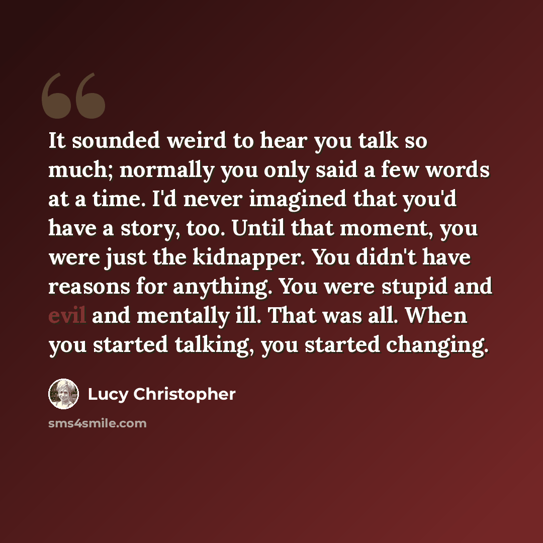 “It sounded weird to hear you talk so much; normally you only said a few words at a time. I'd never imagined that you'd have a story, too. Until that moment, you were just the kidnapper. You didn't have reasons for anything. You were stupid and evil and mentally ill. That was all. When you started…” quote by Lucy Christopher