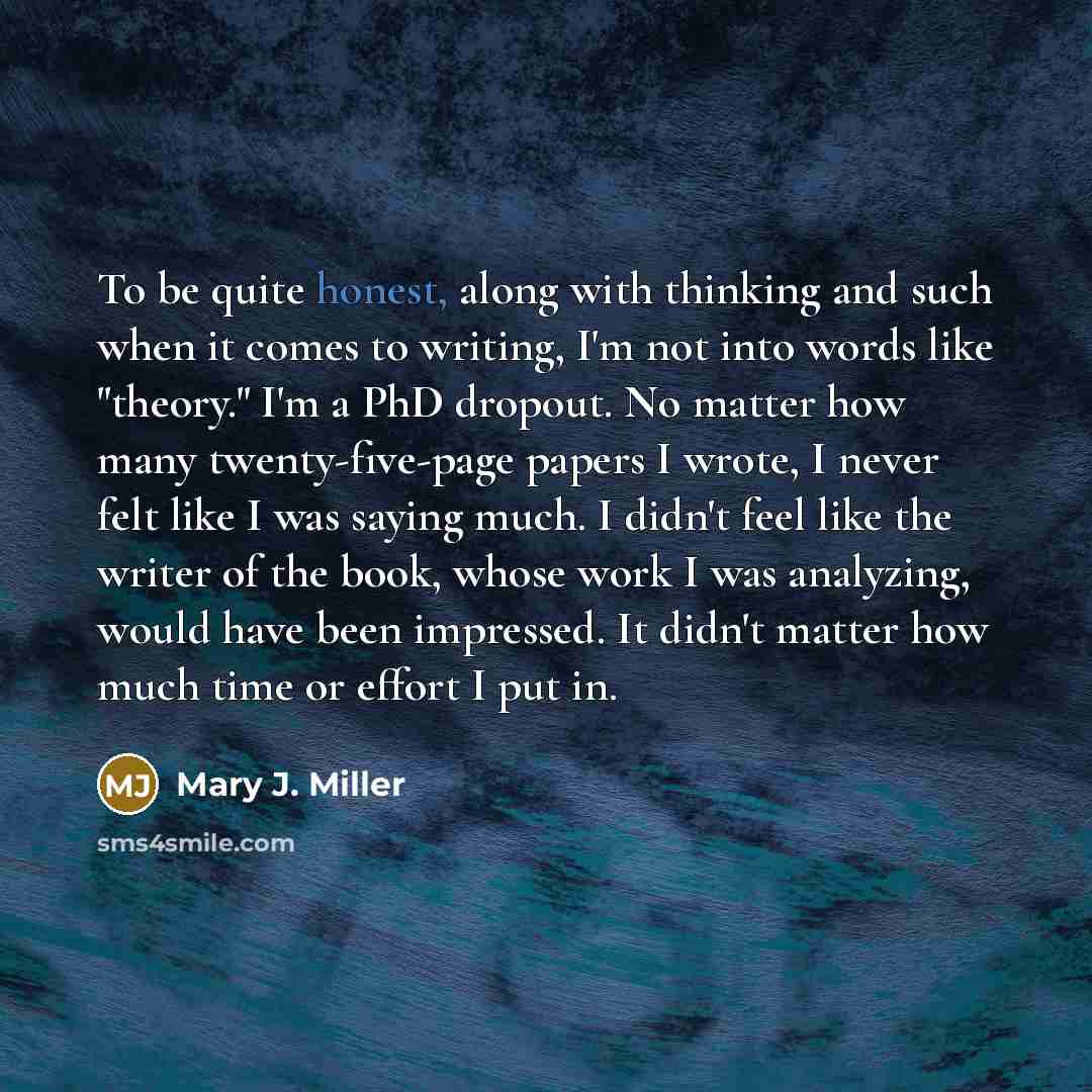 “To be quite honest, along with thinking and such when it comes to writing, I'm not into words like "theory." I'm a PhD dropout. No matter how many twenty-five-page papers I wrote, I never felt like I was saying much. I didn't feel like the writer of the book, whose work I was analyzing, would have…” quote by Mary J. Miller
