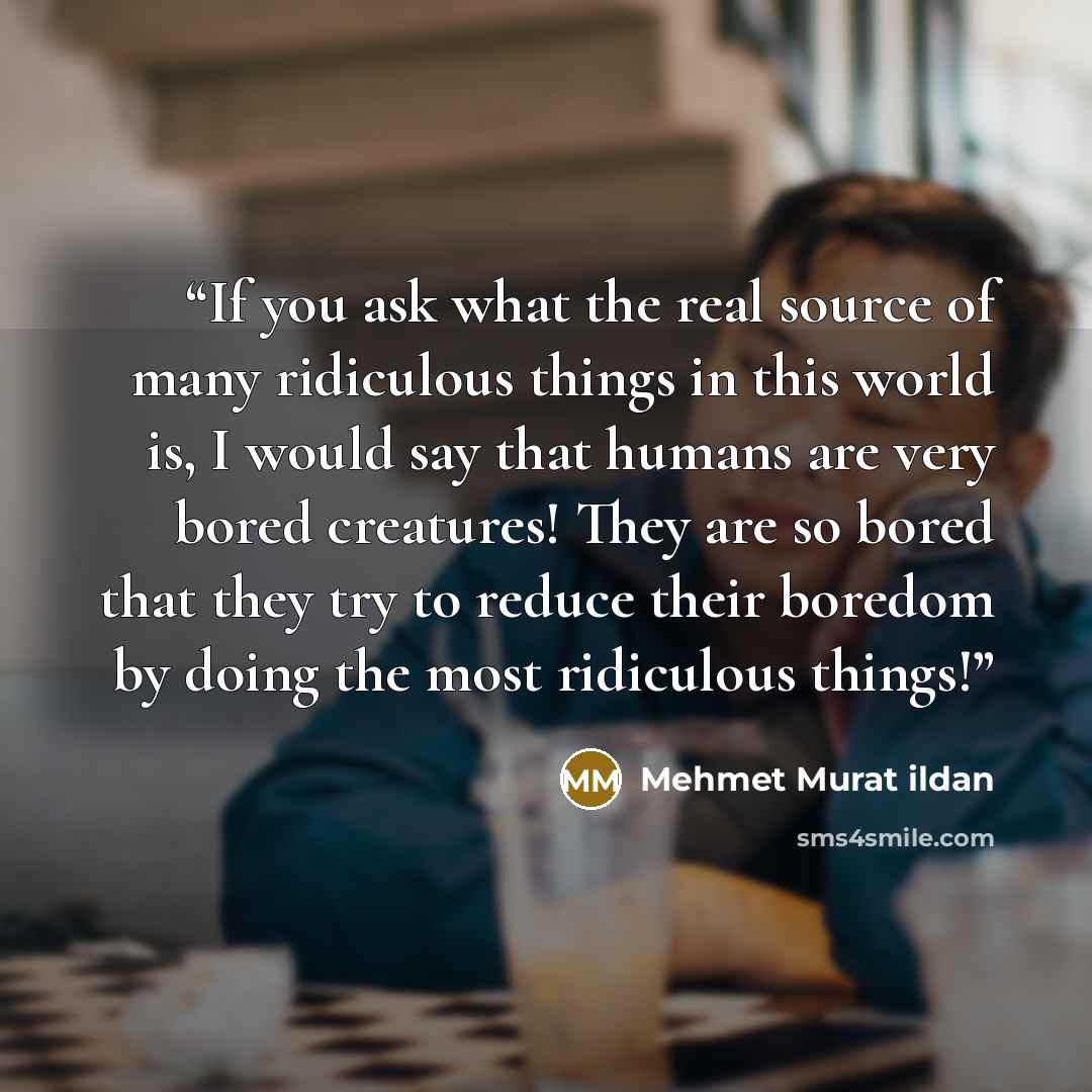 “If you ask what the real source of many ridiculous things in this world is, I would say that humans are very bored creatures! They are so bored that they try to reduce their boredom by doing the most ridiculous things!” quote by Mehmet Murat ildan