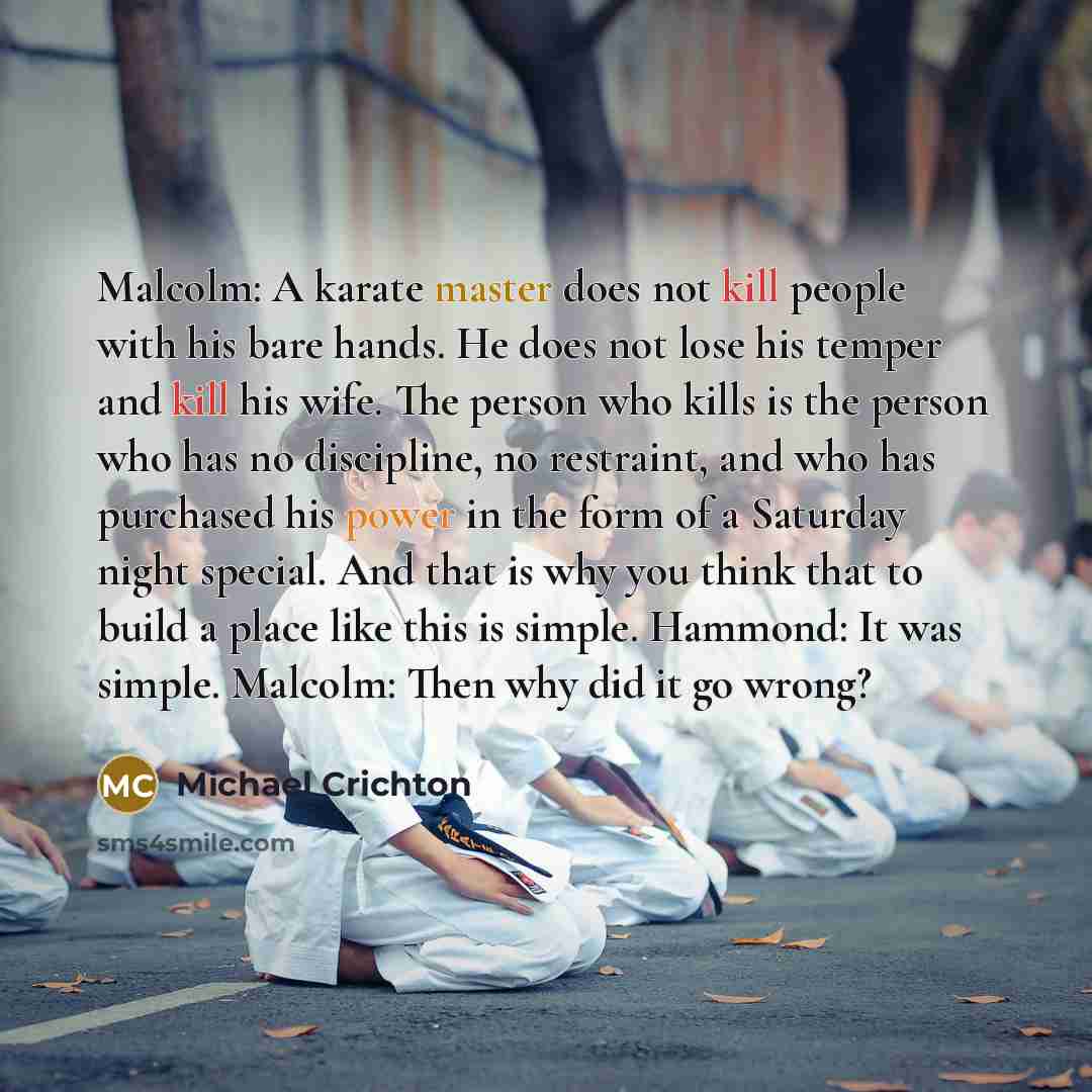 “Malcolm: A karate master does not kill people with his bare hands. He does not lose his temper and kill his wife. The person who kills is the person who has no discipline, no restraint, and who has purchased his power in the form of a Saturday night special. And that is why you think that to build…” quote by Michael Crichton