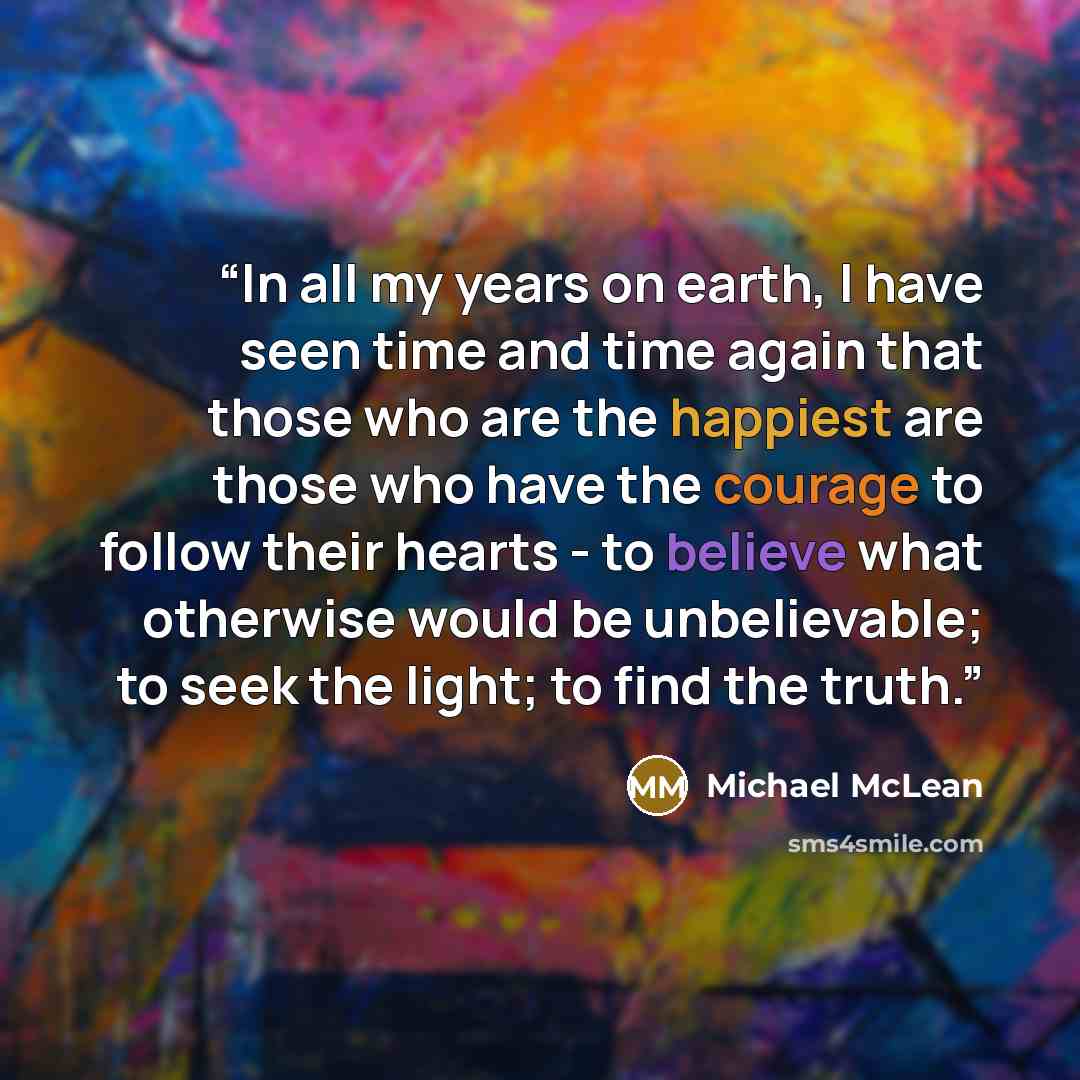 “In all my years on earth, I have seen time and time again that those who are the happiest are those who have the courage to follow their hearts - to believe what otherwise would be unbelievable; to seek the light; to find the truth.” quote by Michael McLean