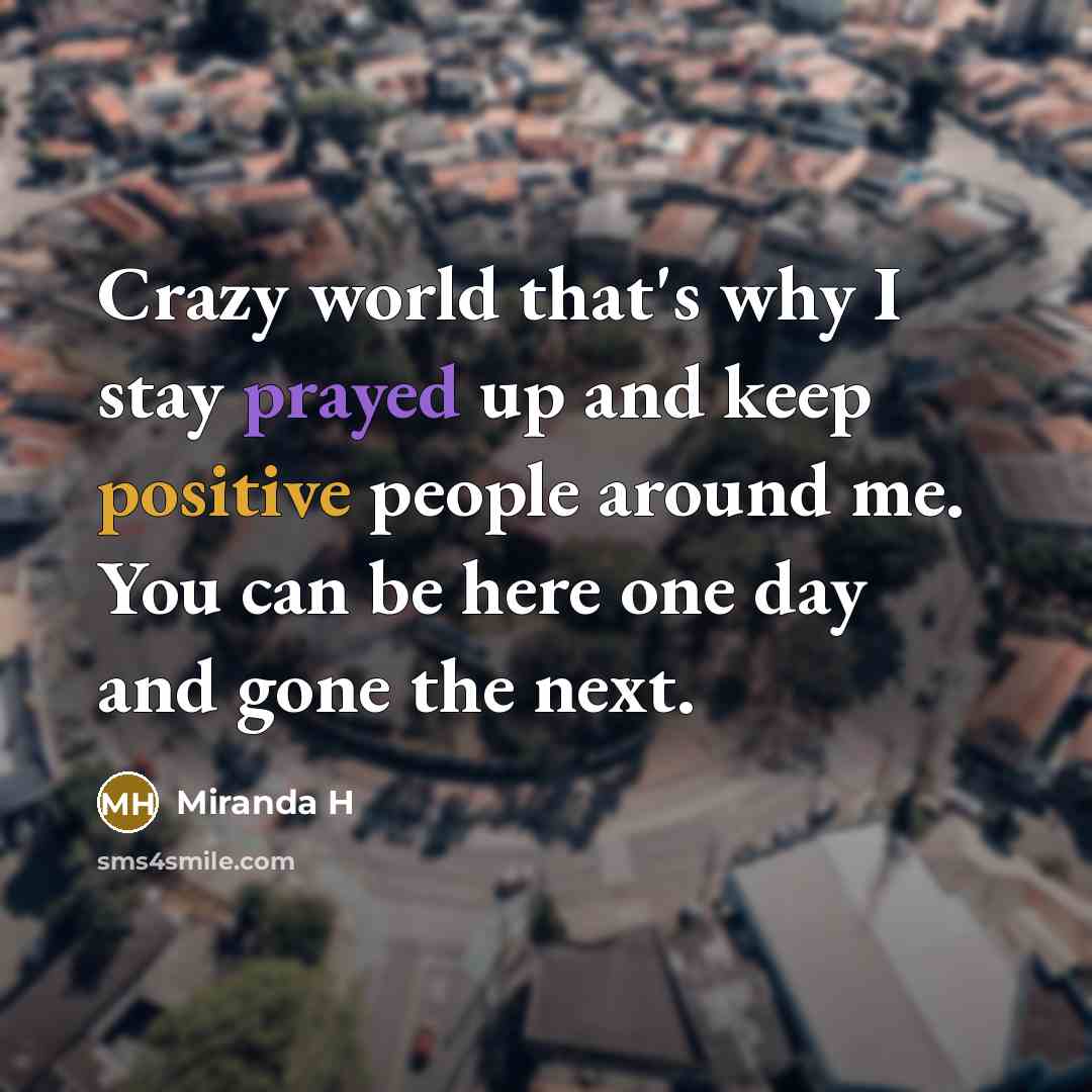 “Crazy world that's why I stay prayed up and keep positive people around me. You can be here one day and gone the next.” quote by Miranda H