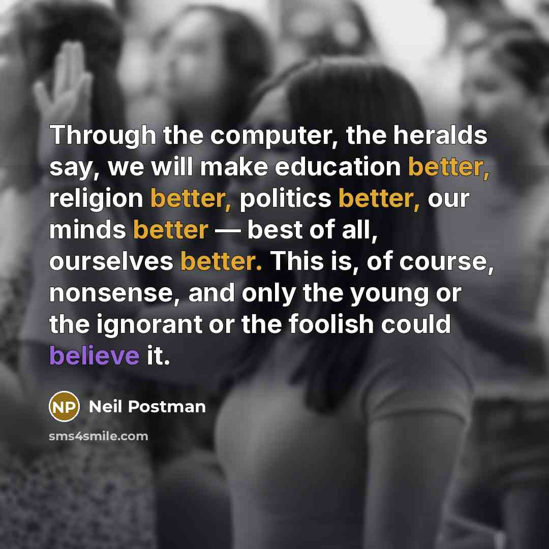 “Through the computer, the heralds say, we will make education better, religion better, politics better, our minds better — best of all, ourselves better. This is, of course, nonsense, and only the young or the ignorant or the foolish could believe it.” quote by Neil Postman