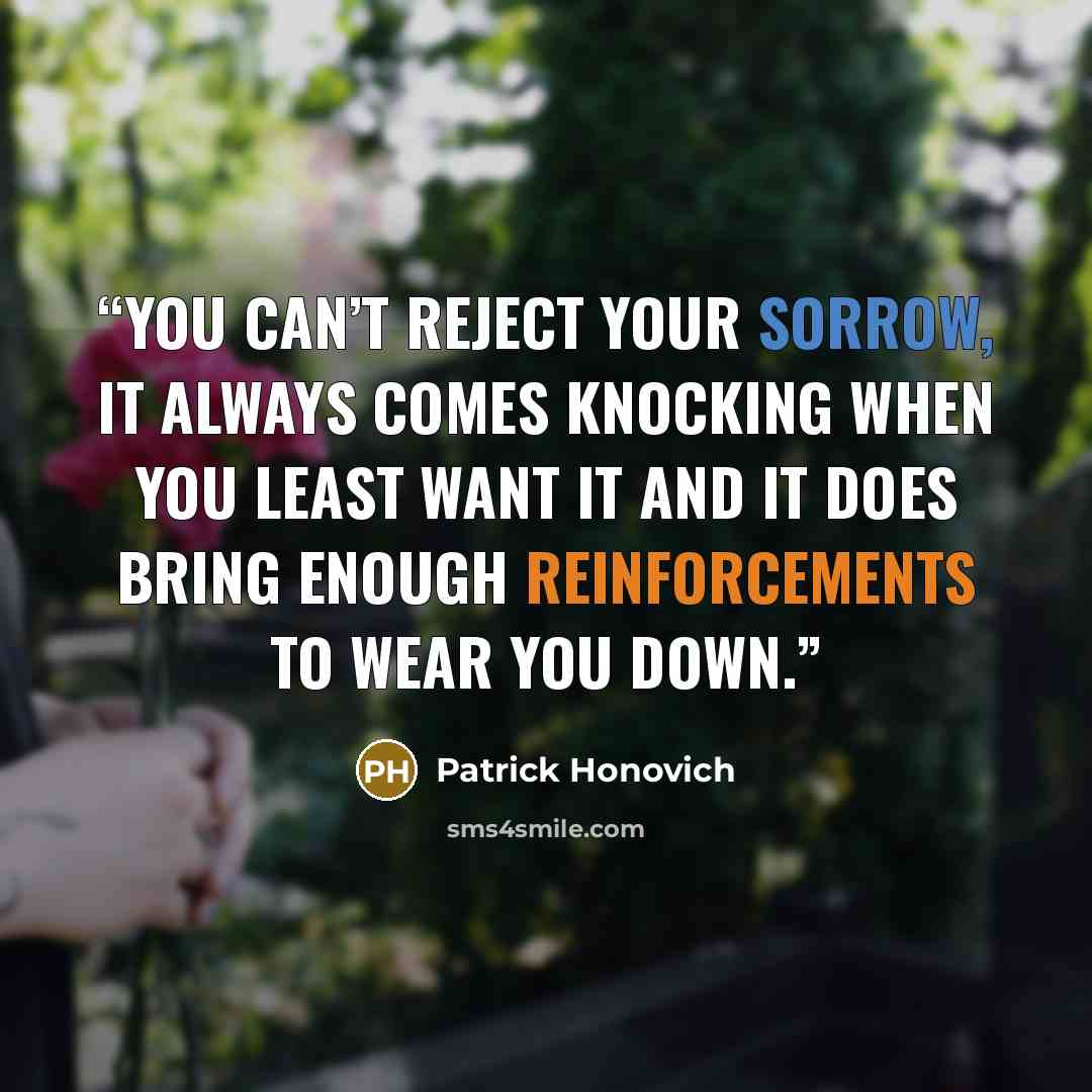 “You can’t reject your sorrow, it always comes knocking when you least want it and it does bring enough reinforcements to wear you down.” quote by Patrick Honovich