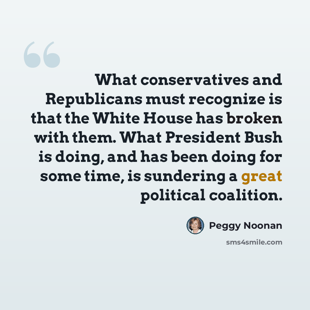 “What conservatives and Republicans must recognize is that the White House has broken with them. What President Bush is doing, and has been doing for some time, is sundering a great political coalition.” quote by Peggy Noonan