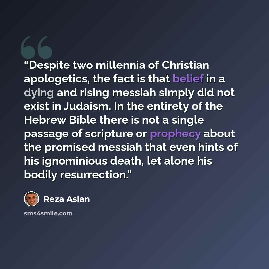 “Despite two millennia of Christian apologetics, the fact is that belief in a dying and rising messiah simply did not exist in Judaism. In the entirety of the Hebrew Bible there is not a single passage of scripture or prophecy about the promised messiah that even hints of his ignominious death, let…” quote by Reza Aslan