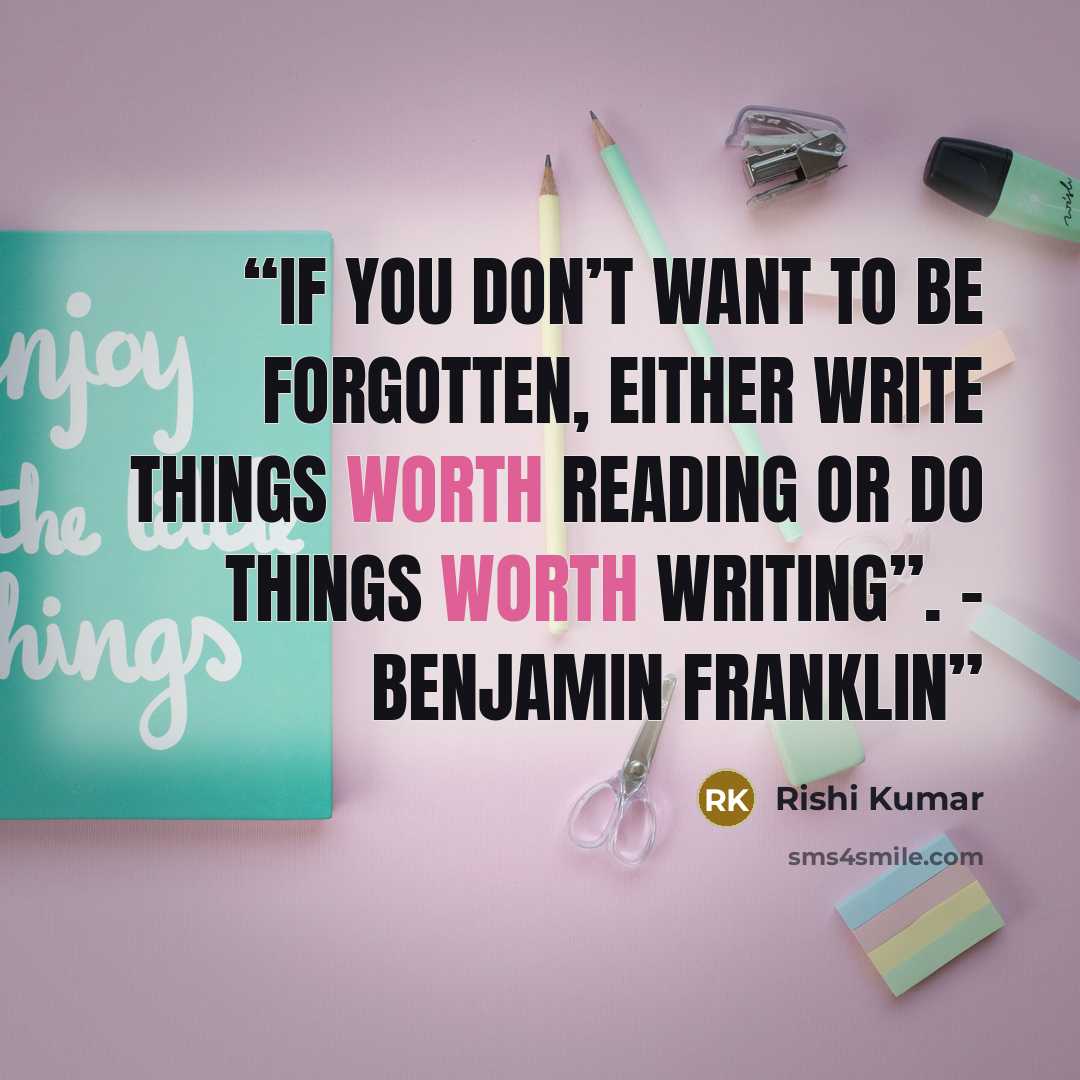 “If you don’t want to be forgotten, either write things worth reading or do things worth writing”. – Benjamin Franklin” quote by Rishi Kumar