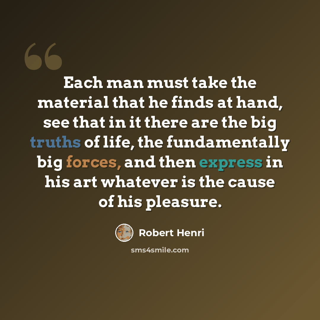 “Each man must take the material that he finds at hand, see that in it there are the big truths of life, the fundamentally big forces, and then express in his art whatever is the cause of his pleasure.” quote by Robert Henri