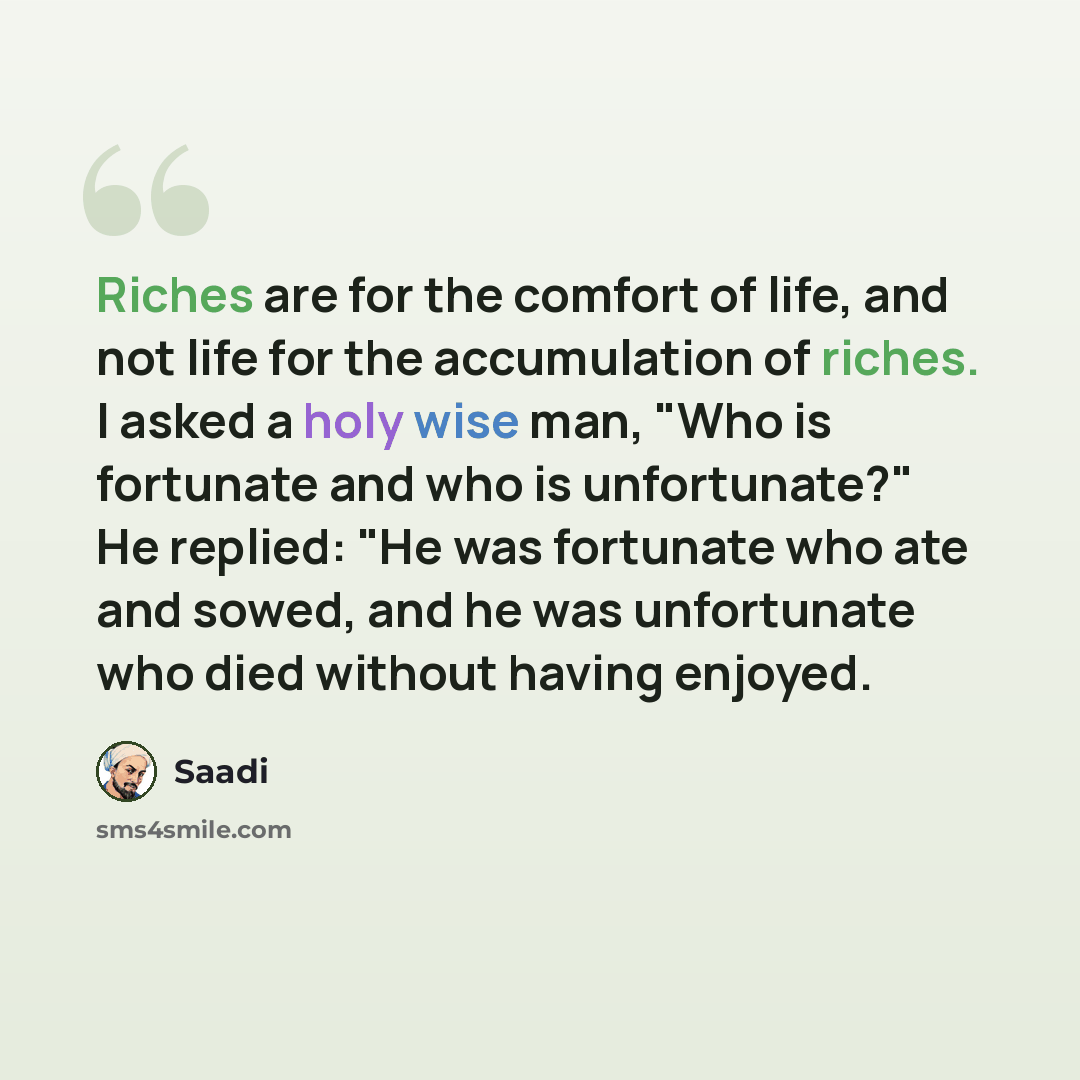 “Riches are for the comfort of life, and not life for the accumulation of riches. I asked a holy wise man, "Who is fortunate and who is unfortunate?" He replied: "He was fortunate who ate and sowed, and he was unfortunate who died without having enjoyed.” quote by Saadi