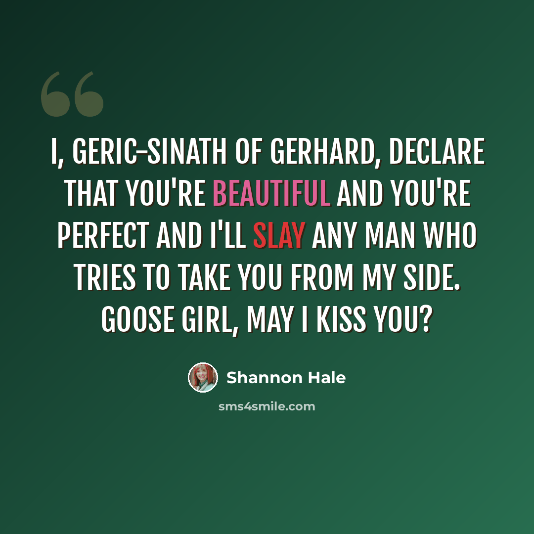 “I, Geric-Sinath of Gerhard, declare that you're beautiful and you're perfect and I'll slay any man who tries to take you from my side. Goose girl, may I kiss you?” quote by Shannon Hale