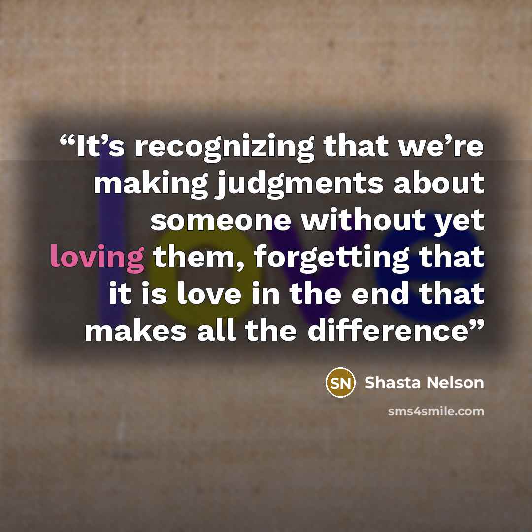 “It’s recognizing that we’re making judgments about someone without yet loving them, forgetting that it is love in the end that makes all the difference” quote by Shasta Nelson