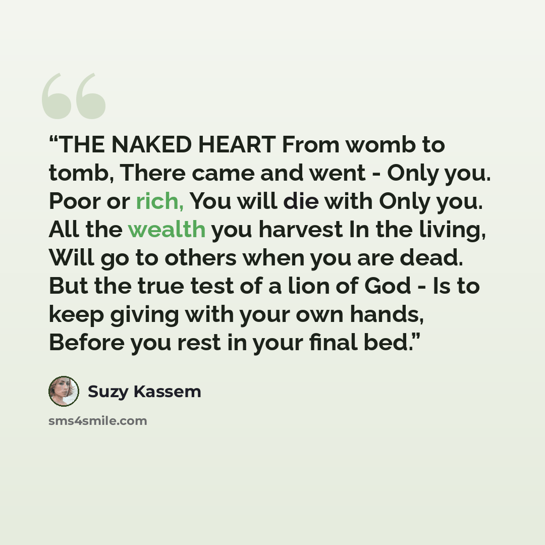 “THE NAKED HEART From womb to tomb, There came and went - Only you. Poor or rich, You will die with Only you. All the wealth you harvest In the living, Will go to others when you are dead. But the true test of a lion of God - Is to keep giving with your own hands, Before you rest in your final bed.” quote by Suzy Kassem