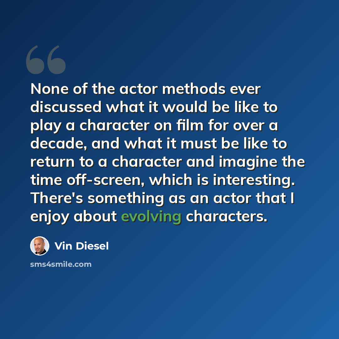 “None of the actor methods ever discussed what it would be like to play a character on film for over a decade, and what it must be like to return to a character and imagine the time off-screen, which is interesting. There's something as an actor that I enjoy about evolving characters.” quote by Vin Diesel