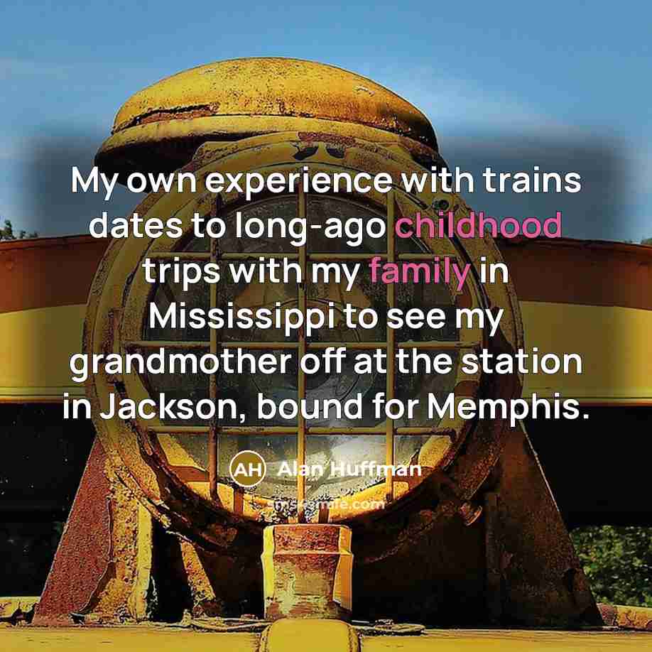 “My own experience with trains dates to long-ago childhood trips with my family in Mississippi to see my grandmother off at the station in Jackson, bound for Memphis.” quote by Alan Huffman