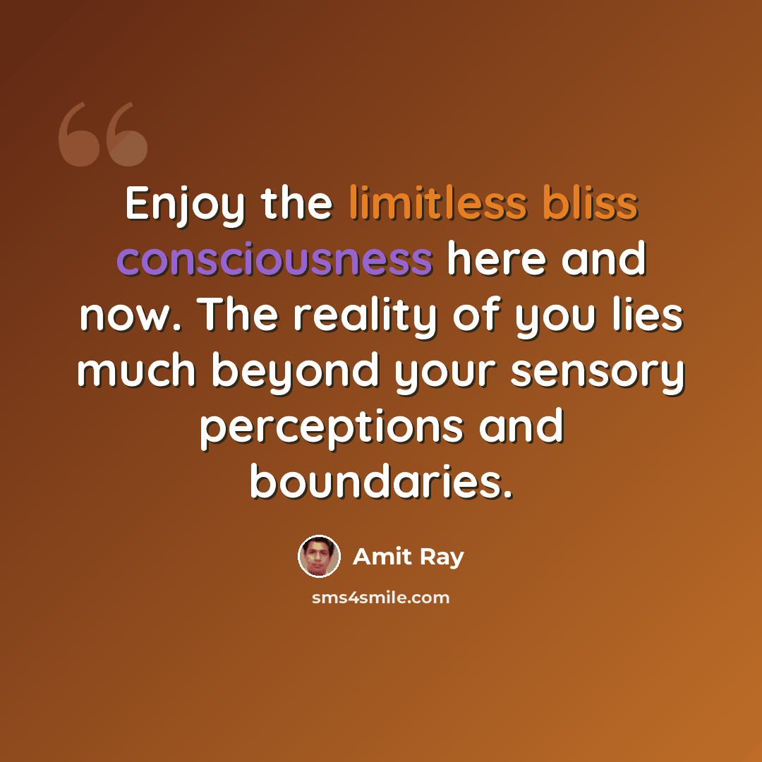 “Enjoy the limitless bliss consciousness here and now. The reality of you lies much beyond your sensory perceptions and boundaries.” quote by Amit Ray