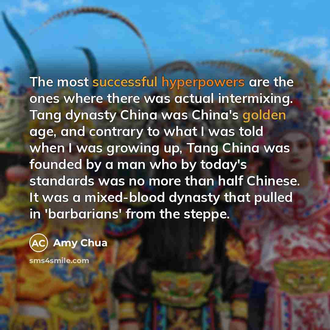 “The most successful hyperpowers are the ones where there was actual intermixing. Tang dynasty China was China's golden age, and contrary to what I was told when I was growing up, Tang China was founded by a man who by today's standards was no more than half Chinese. It was a mixed-blood dynasty…” quote by Amy Chua