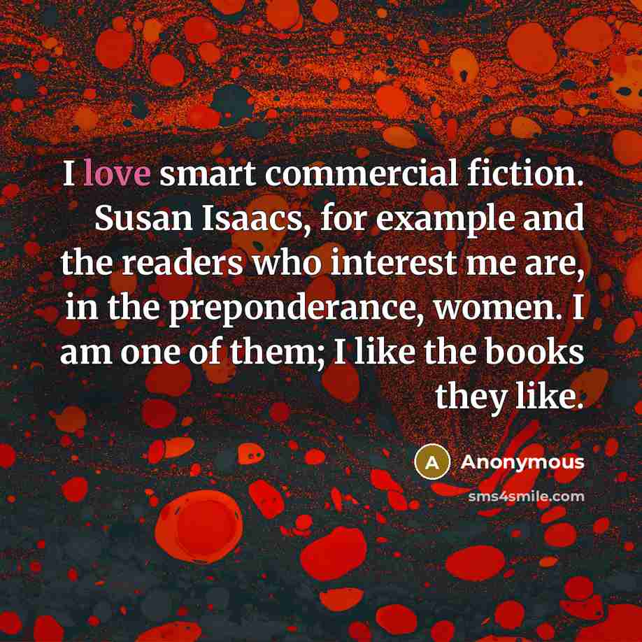 “I love smart commercial fiction. Susan Isaacs, for example and the readers who interest me are, in the preponderance, women. I am one of them; I like the books they like.” quote by Anonymous