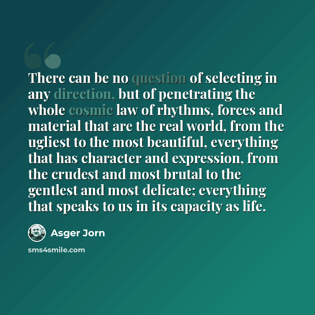 “There can be no question of selecting in any direction, but of penetrating the whole cosmic law of rhythms, forces and material that are the real world, from the ugliest to the most beautiful, everything that has character and expression, from the crudest and most brutal to the gentlest and most…” quote by Asger Jorn