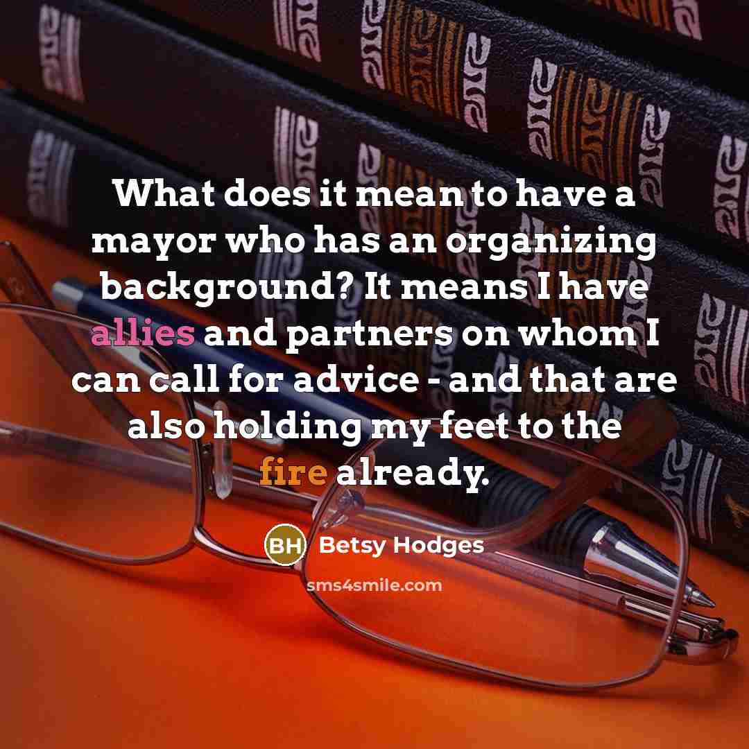 “What does it mean to have a mayor who has an organizing background? It means I have allies and partners on whom I can call for advice - and that are also holding my feet to the fire already.” quote by Betsy Hodges