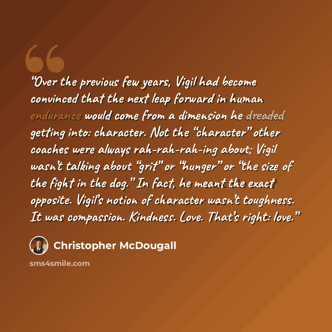 “Over the previous few years, Vigil had become convinced that the next leap forward in human endurance would come from a dimension he dreaded getting into: character. Not the “character” other coaches were always rah-rah-rah-ing about; Vigil wasn’t talking about “grit” or “hunger” or “the size of…” quote by Christopher McDougall