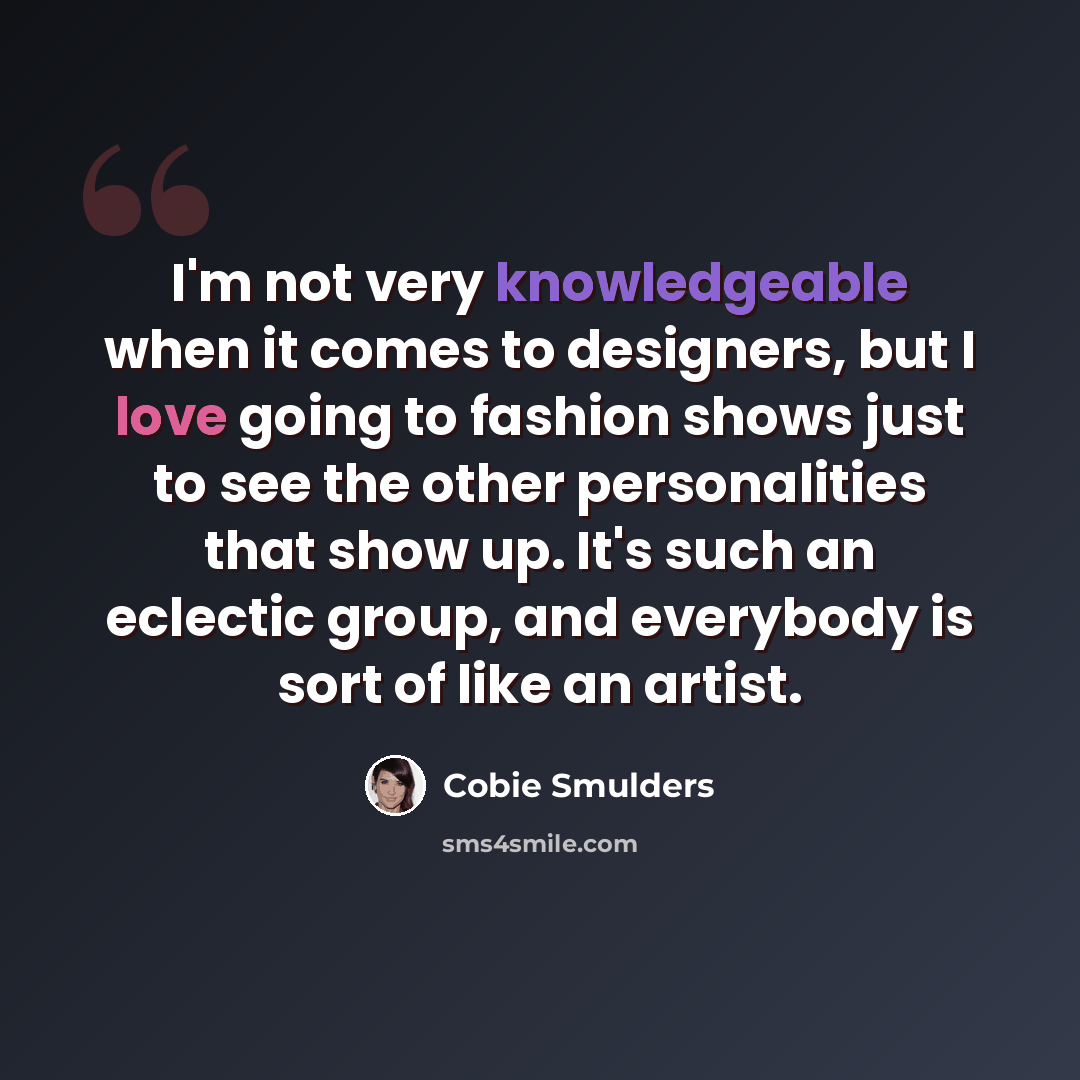 “I'm not very knowledgeable when it comes to designers, but I love going to fashion shows just to see the other personalities that show up. It's such an eclectic group, and everybody is sort of like an artist.” quote by Cobie Smulders