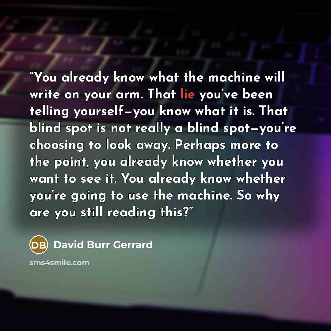 “You already know what the machine will write on your arm. That lie you’ve been telling yourself—you know what it is. That blind spot is not really a blind spot—you’re choosing to look away. Perhaps more to the point, you already know whether you want to see it. You already know whether you’re…” quote by David Burr Gerrard