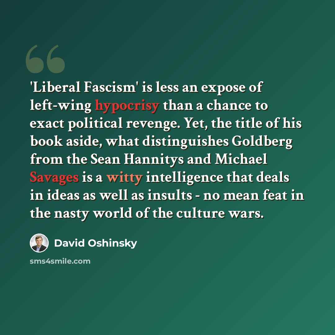 “'Liberal Fascism' is less an expose of left-wing hypocrisy than a chance to exact political revenge. Yet, the title of his book aside, what distinguishes Goldberg from the Sean Hannitys and Michael Savages is a witty intelligence that deals in ideas as well as insults - no mean feat in the nasty…” quote by David Oshinsky