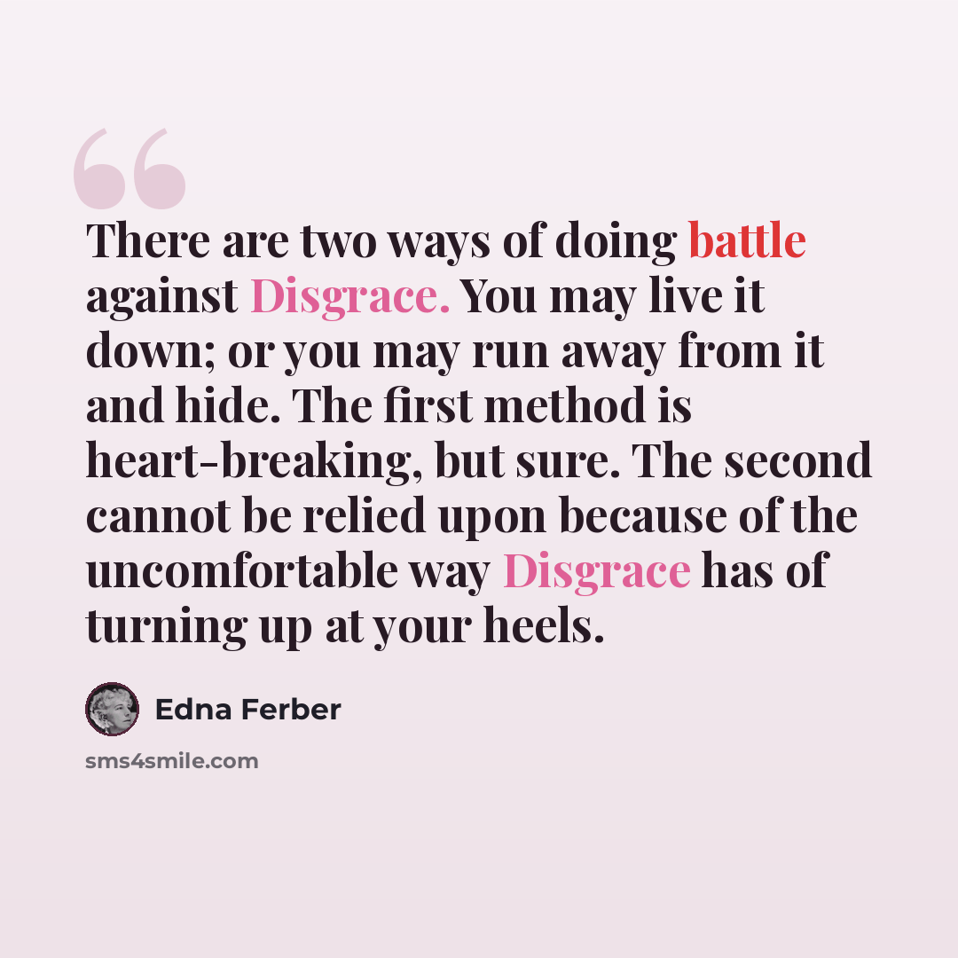 “There are two ways of doing battle against Disgrace. You may live it down; or you may run away from it and hide. The first method is heart-breaking, but sure. The second cannot be relied upon because of the uncomfortable way Disgrace has of turning up at your heels.” quote by Edna Ferber