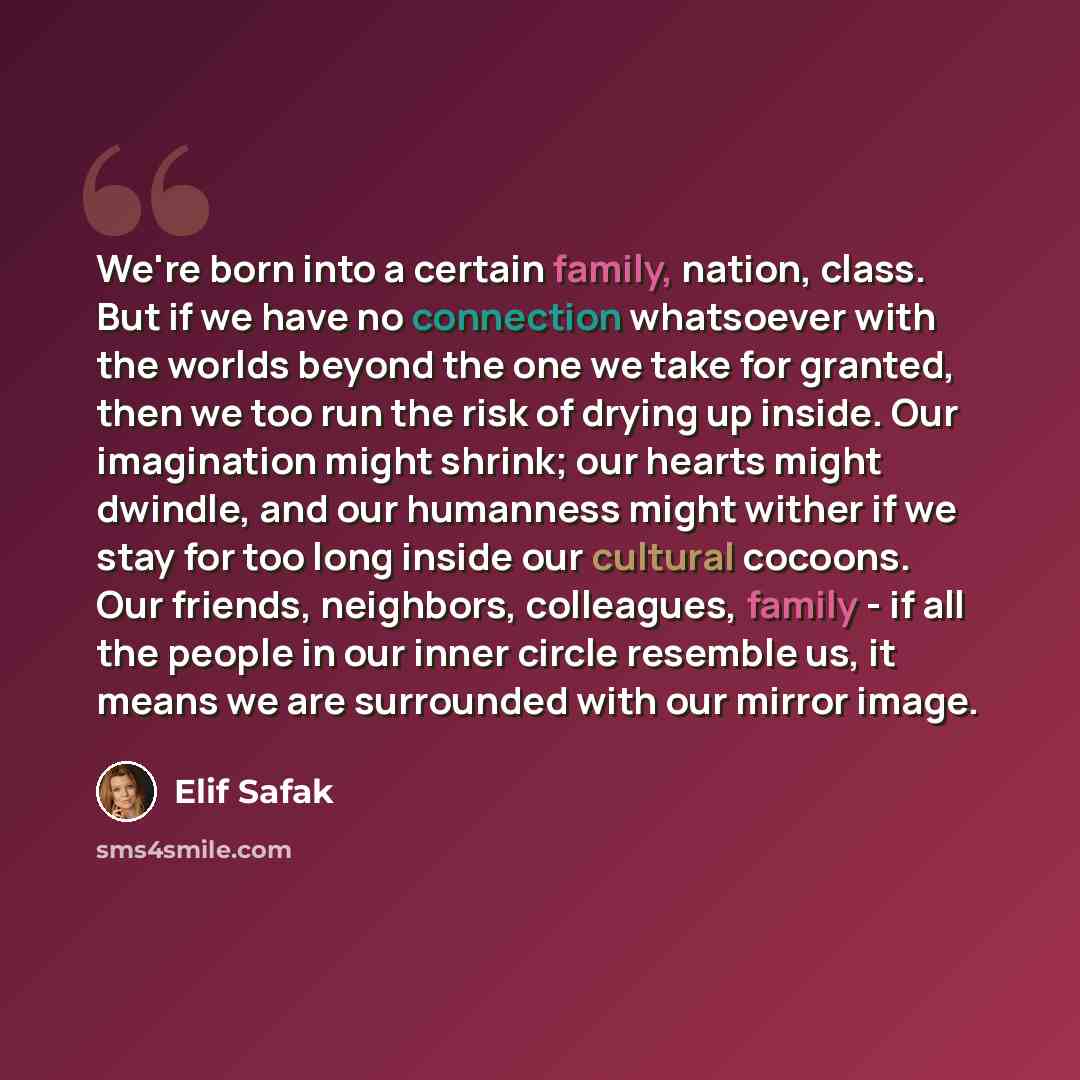 “We're born into a certain family, nation, class. But if we have no connection whatsoever with the worlds beyond the one we take for granted, then we too run the risk of drying up inside. Our imagination might shrink; our hearts might dwindle, and our humanness might wither if we stay for too long…” quote by Elif Safak