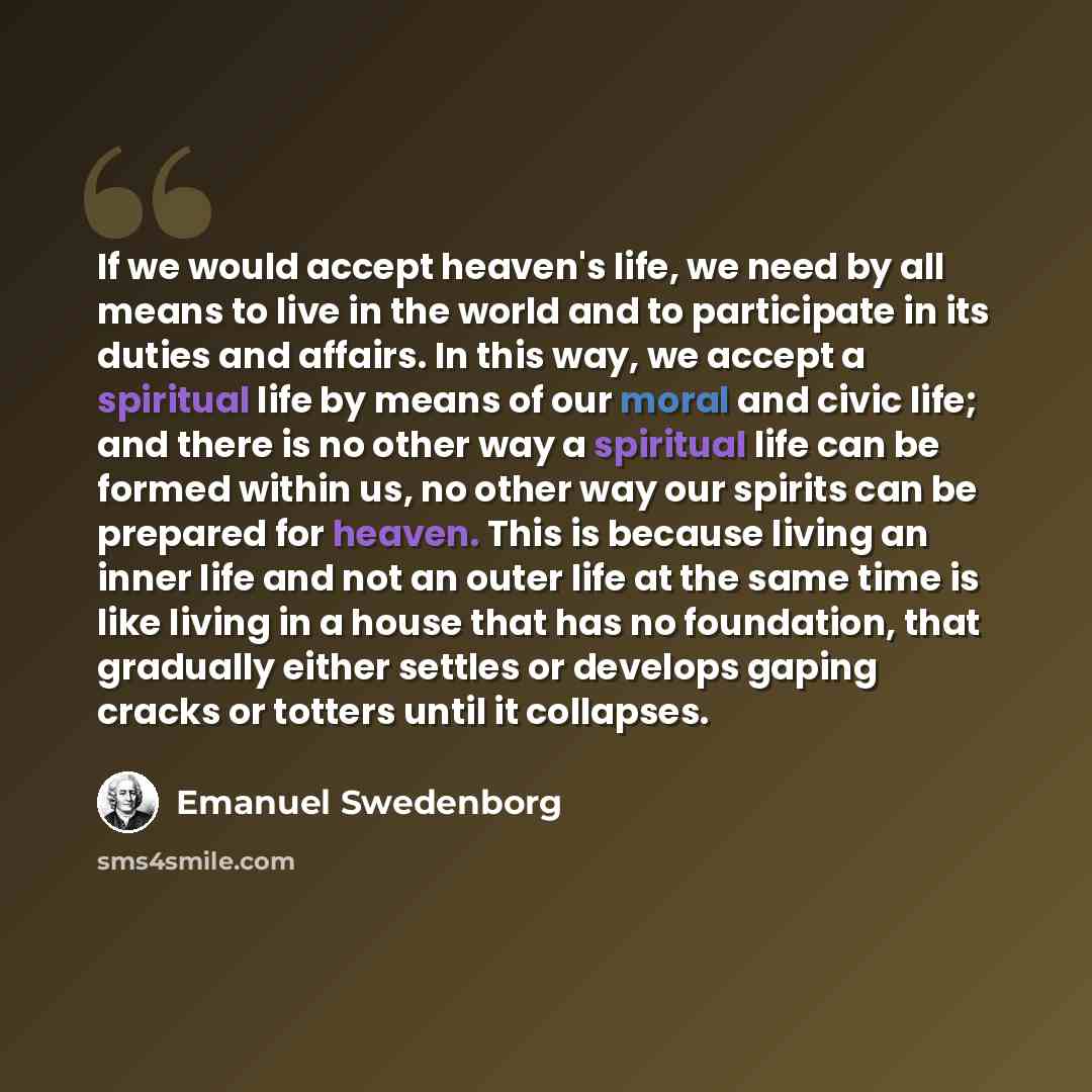 “If we would accept heaven's life, we need by all means to live in the world and to participate in its duties and affairs. In this way, we accept a spiritual life by means of our moral and civic life; and there is no other way a spiritual life can be formed within us, no other way our spirits can…” quote by Emanuel Swedenborg