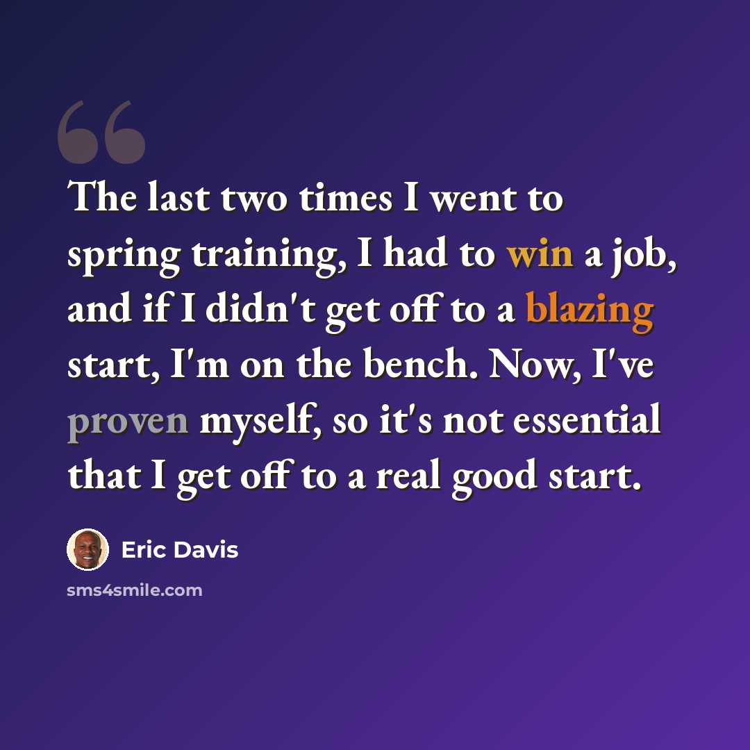 “The last two times I went to spring training, I had to win a job, and if I didn't get off to a blazing start, I'm on the bench. Now, I've proven myself, so it's not essential that I get off to a real good start.” quote by Eric Davis