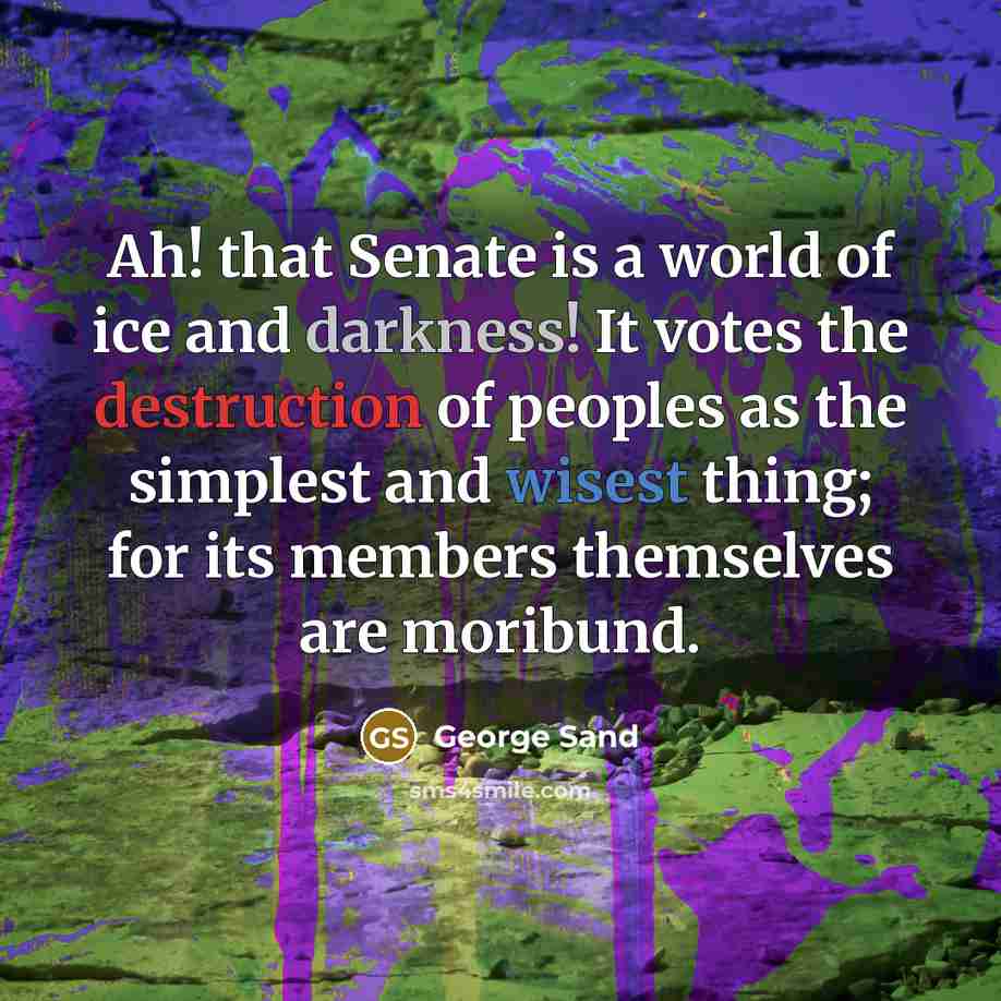 “Ah! that Senate is a world of ice and darkness! It votes the destruction of peoples as the simplest and wisest thing; for its members themselves are moribund.” quote by George Sand