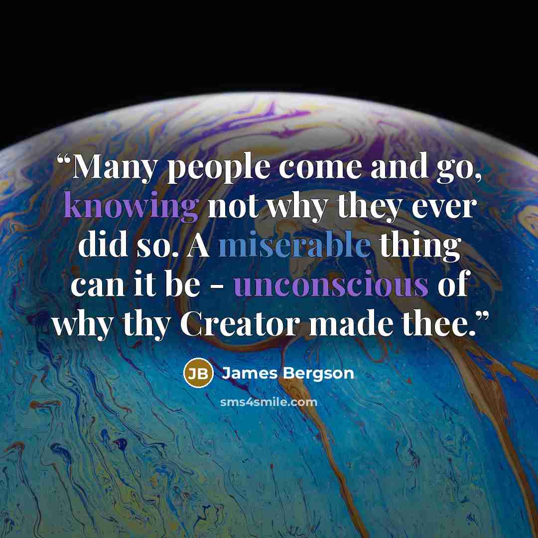 “Many people come and go, knowing not why they ever did so. A miserable thing can it be - unconscious of why thy Creator made thee.” quote by James Bergson