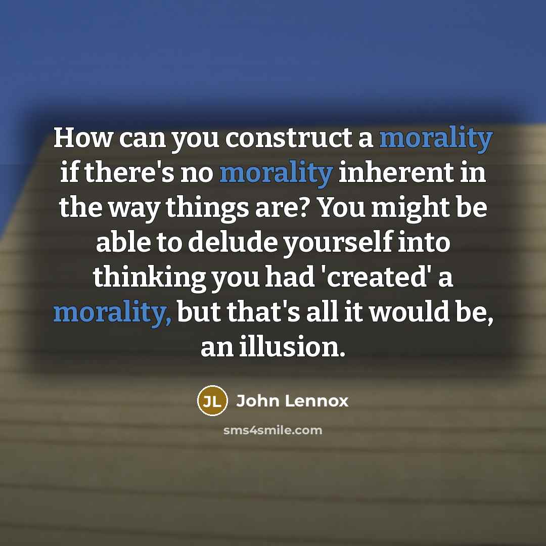 “How can you construct a morality if there's no morality inherent in the way things are? You might be able to delude yourself into thinking you had 'created' a morality, but that's all it would be, an illusion.” quote by John Lennox
