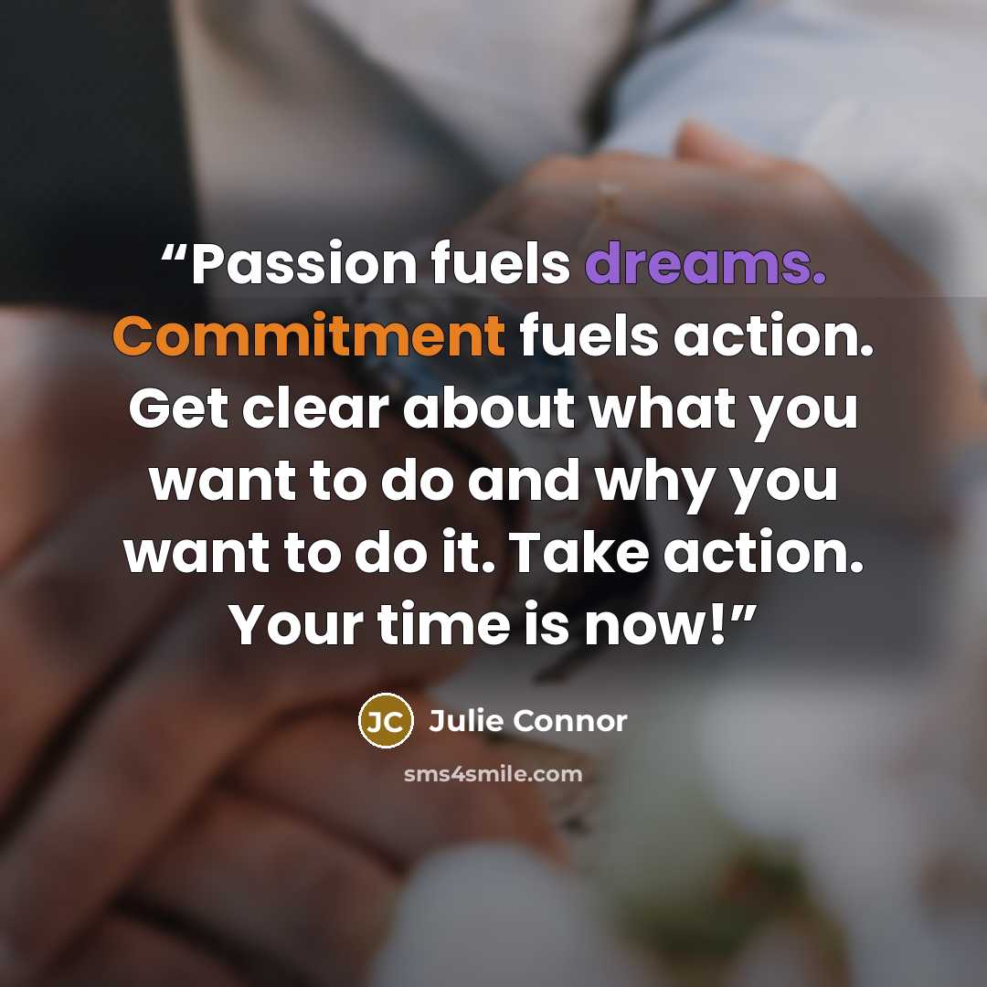 “Passion fuels dreams. Commitment fuels action. Get clear about what you want to do and why you want to do it. Take action. Your time is now!” quote by Julie Connor