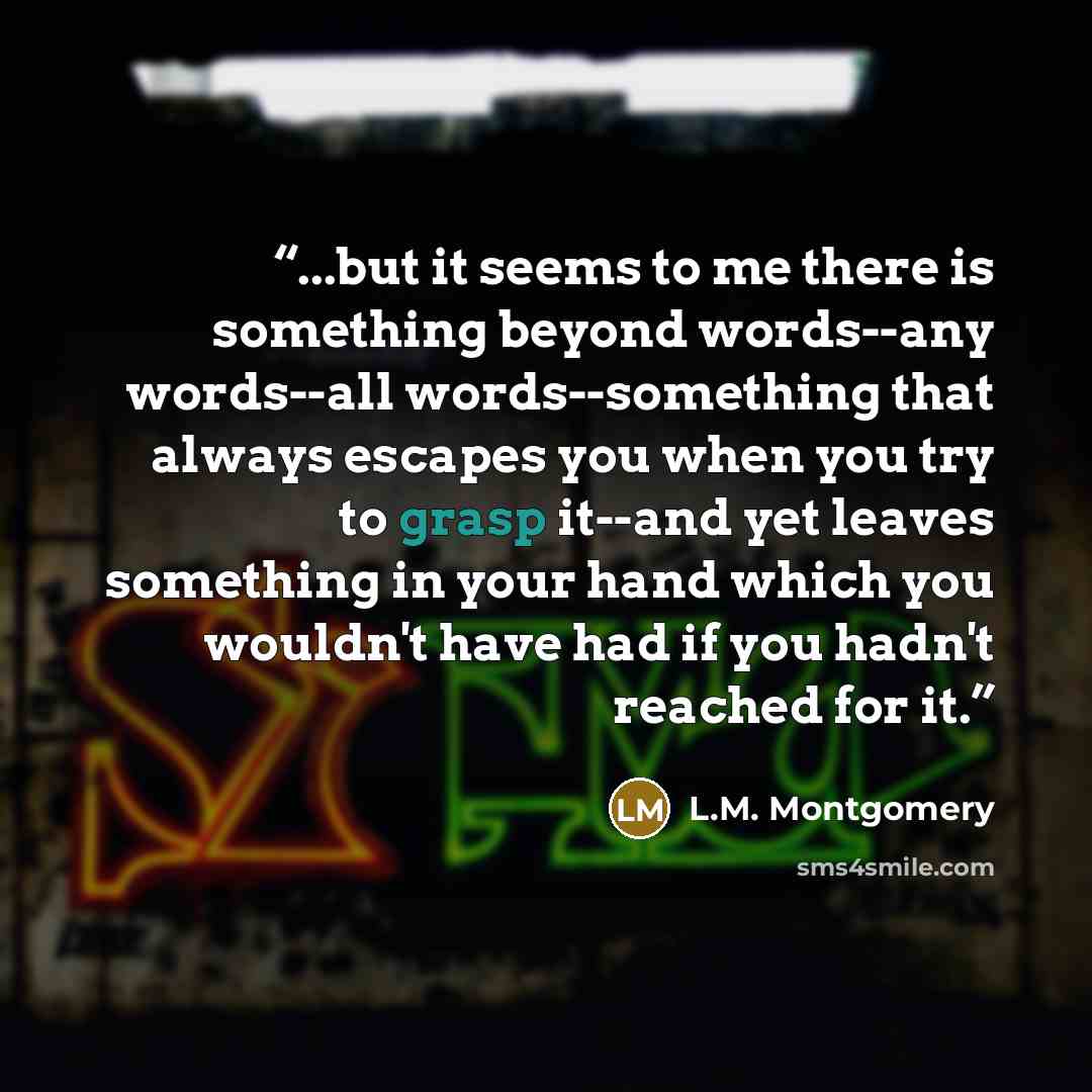 “...but it seems to me there is something beyond words--any words--all words--something that always escapes you when you try to grasp it--and yet leaves something in your hand which you wouldn't have had if you hadn't reached for it.” quote by L.M. Montgomery