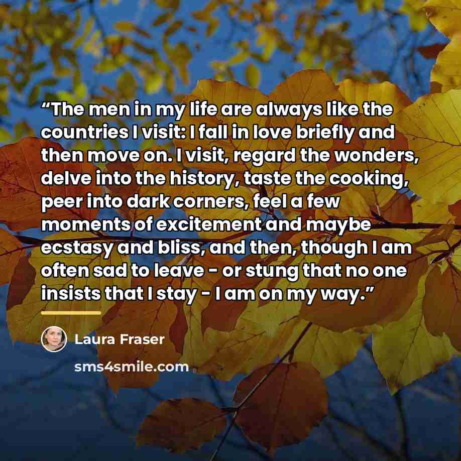 “The men in my life are always like the countries I visit: I fall in love briefly and then move on. I visit, regard the wonders, delve into the history, taste the cooking, peer into dark corners, feel a few moments of excitement and maybe ecstasy and bliss, and then, though I am often sad to leave…” quote by Laura Fraser