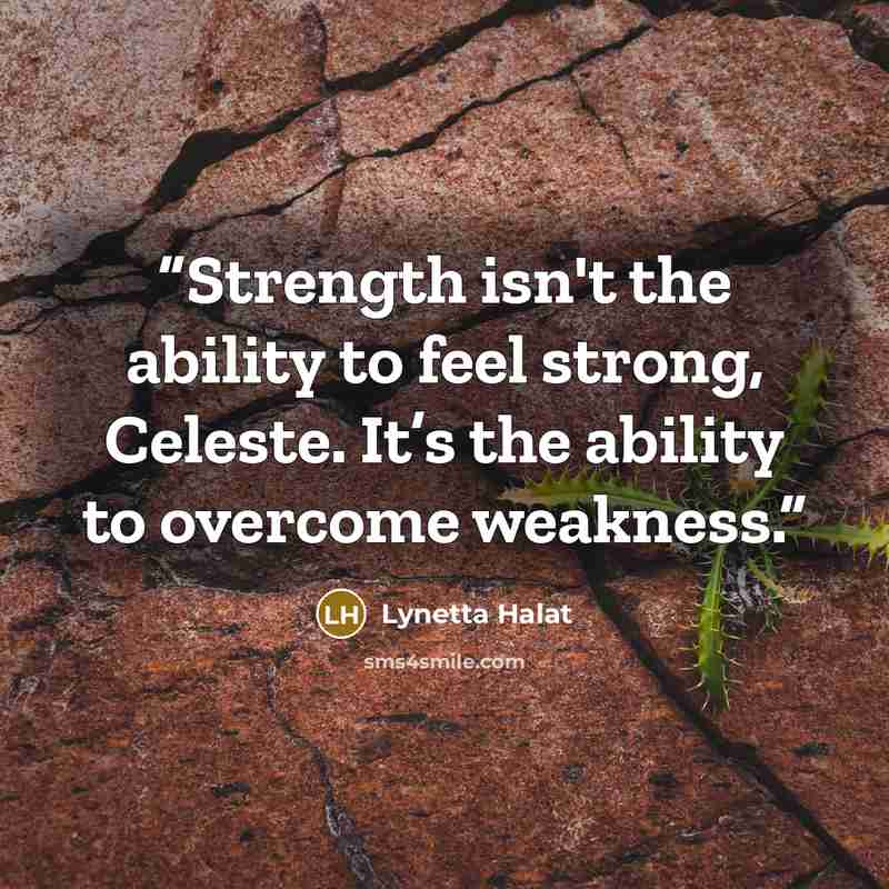 “Strength isn't the ability to feel strong, Celeste. It’s the ability to overcome weakness.” quote by Lynetta Halat